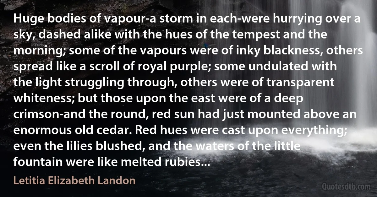 Huge bodies of vapour-a storm in each-were hurrying over a sky, dashed alike with the hues of the tempest and the morning; some of the vapours were of inky blackness, others spread like a scroll of royal purple; some undulated with the light struggling through, others were of transparent whiteness; but those upon the east were of a deep crimson-and the round, red sun had just mounted above an enormous old cedar. Red hues were cast upon everything; even the lilies blushed, and the waters of the little fountain were like melted rubies... (Letitia Elizabeth Landon)