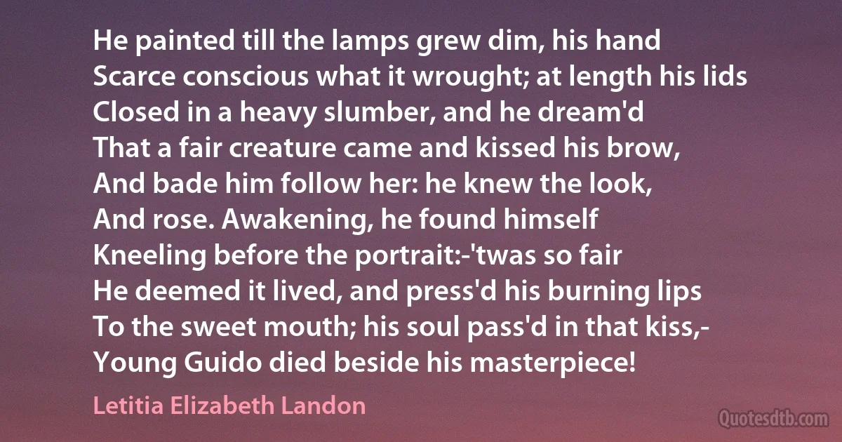 He painted till the lamps grew dim, his hand
Scarce conscious what it wrought; at length his lids
Closed in a heavy slumber, and he dream'd
That a fair creature came and kissed his brow,
And bade him follow her: he knew the look,
And rose. Awakening, he found himself
Kneeling before the portrait:-'twas so fair
He deemed it lived, and press'd his burning lips
To the sweet mouth; his soul pass'd in that kiss,-
Young Guido died beside his masterpiece! (Letitia Elizabeth Landon)