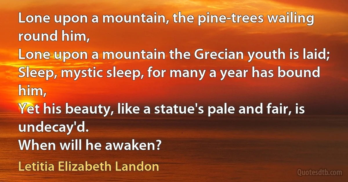 Lone upon a mountain, the pine-trees wailing round him,
Lone upon a mountain the Grecian youth is laid;
Sleep, mystic sleep, for many a year has bound him,
Yet his beauty, like a statue's pale and fair, is undecay'd.
When will he awaken? (Letitia Elizabeth Landon)