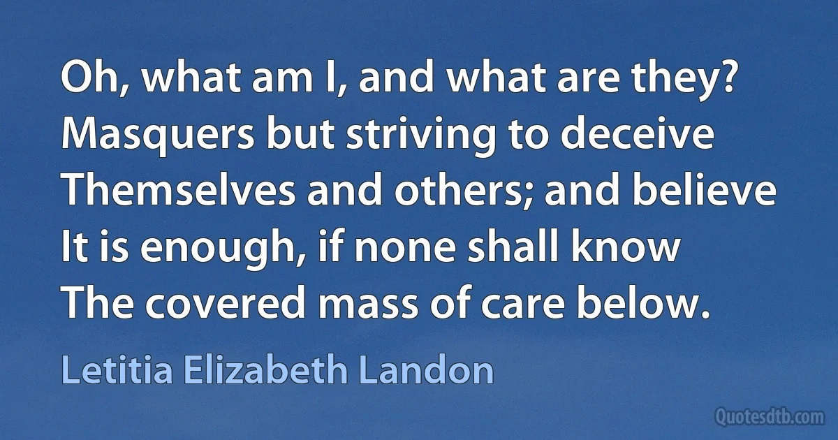 Oh, what am I, and what are they?
Masquers but striving to deceive
Themselves and others; and believe
It is enough, if none shall know
The covered mass of care below. (Letitia Elizabeth Landon)