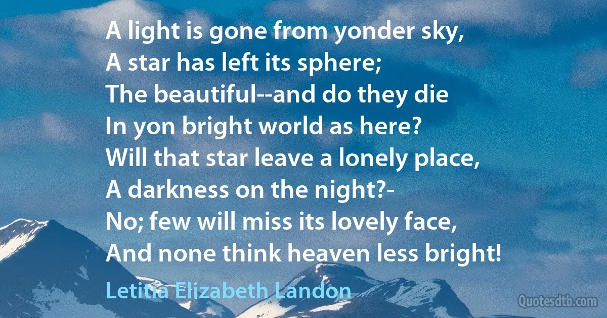 A light is gone from yonder sky,
A star has left its sphere;
The beautiful--and do they die
In yon bright world as here?
Will that star leave a lonely place,
A darkness on the night?-
No; few will miss its lovely face,
And none think heaven less bright! (Letitia Elizabeth Landon)