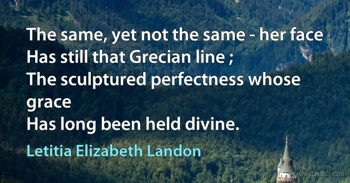 The same, yet not the same - her face
Has still that Grecian line ;
The sculptured perfectness whose grace
Has long been held divine. (Letitia Elizabeth Landon)