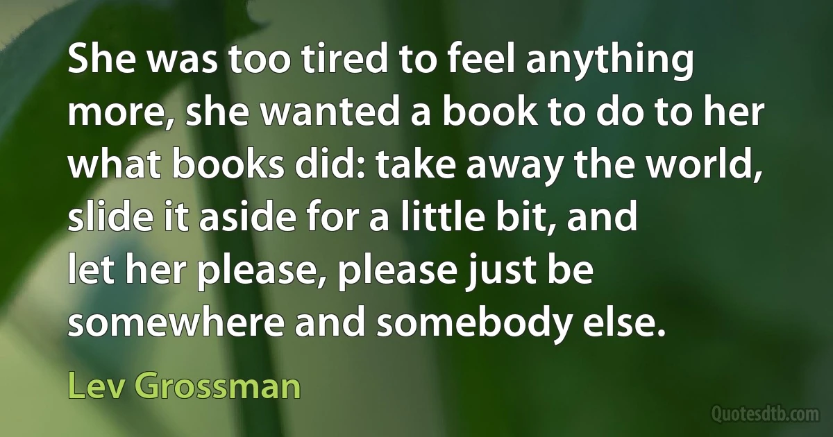 She was too tired to feel anything more, she wanted a book to do to her what books did: take away the world, slide it aside for a little bit, and let her please, please just be somewhere and somebody else. (Lev Grossman)