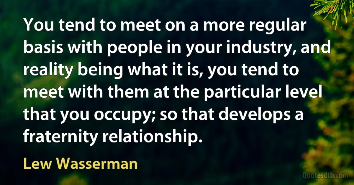 You tend to meet on a more regular basis with people in your industry, and reality being what it is, you tend to meet with them at the particular level that you occupy; so that develops a fraternity relationship. (Lew Wasserman)