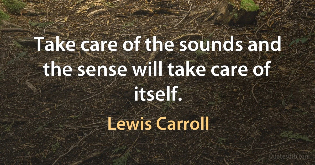 Take care of the sounds and the sense will take care of itself. (Lewis Carroll)