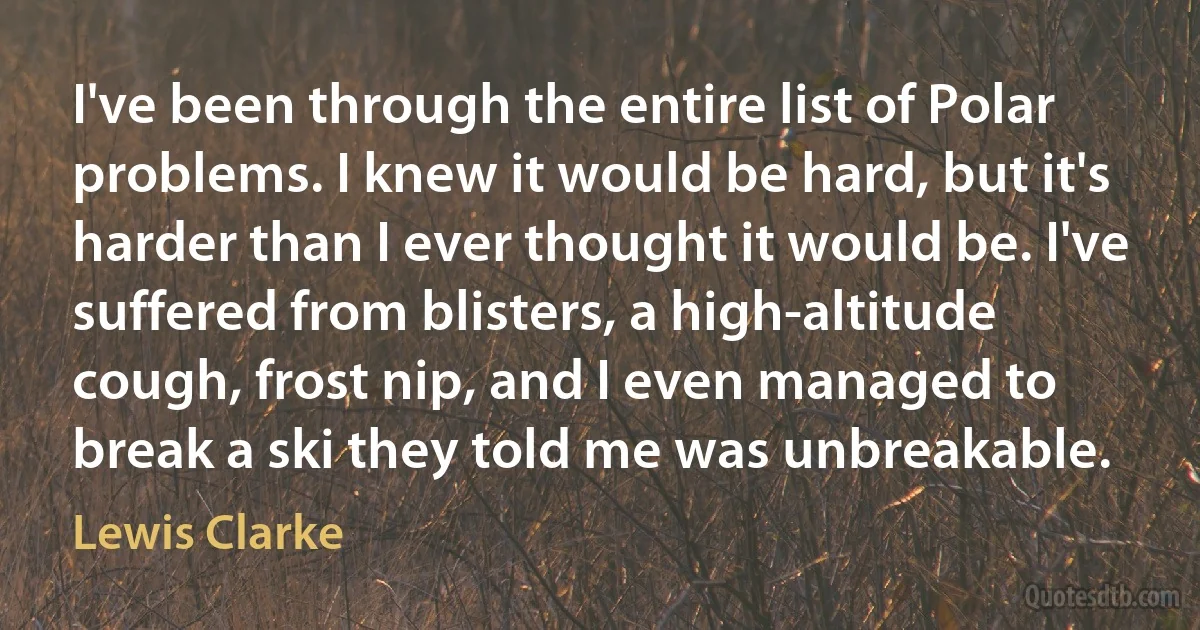 I've been through the entire list of Polar problems. I knew it would be hard, but it's harder than I ever thought it would be. I've suffered from blisters, a high-altitude cough, frost nip, and I even managed to break a ski they told me was unbreakable. (Lewis Clarke)