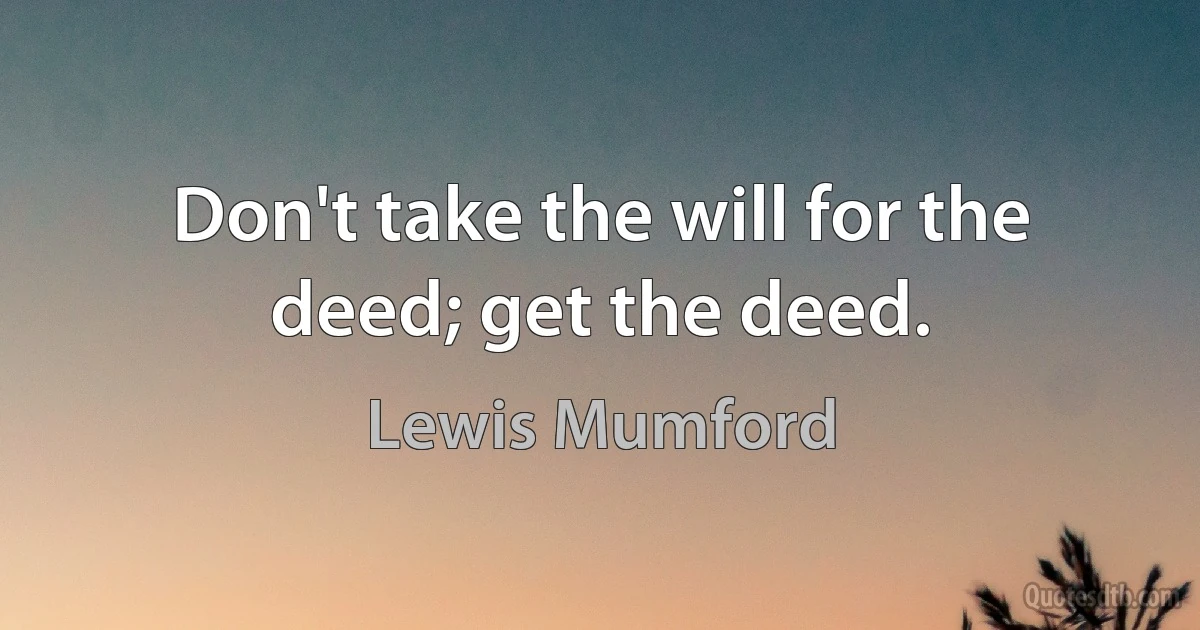 Don't take the will for the deed; get the deed. (Lewis Mumford)