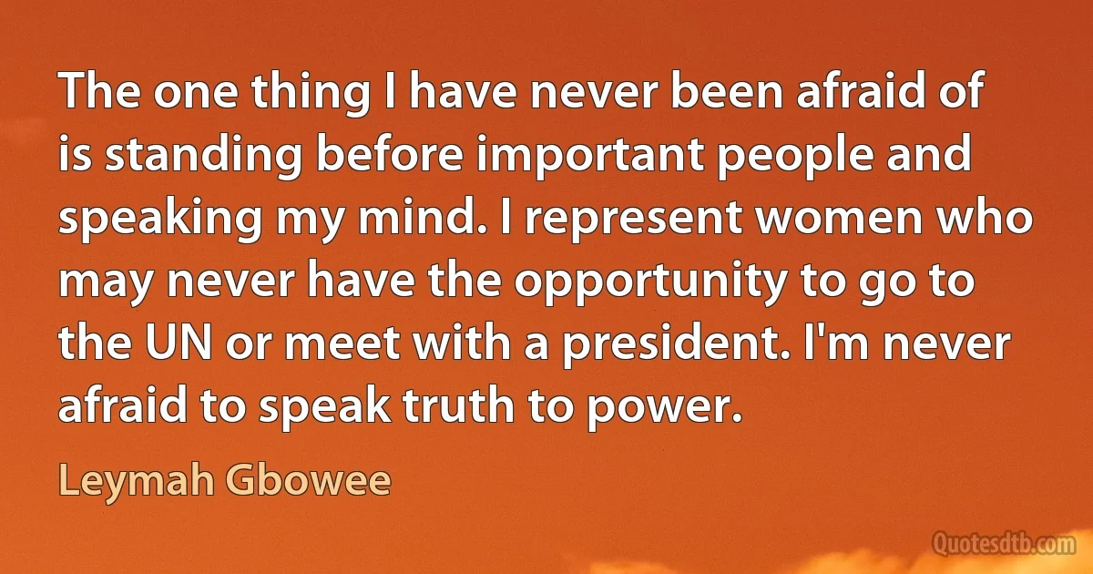 The one thing I have never been afraid of is standing before important people and speaking my mind. I represent women who may never have the opportunity to go to the UN or meet with a president. I'm never afraid to speak truth to power. (Leymah Gbowee)