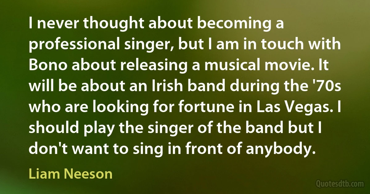 I never thought about becoming a professional singer, but I am in touch with Bono about releasing a musical movie. It will be about an Irish band during the '70s who are looking for fortune in Las Vegas. I should play the singer of the band but I don't want to sing in front of anybody. (Liam Neeson)