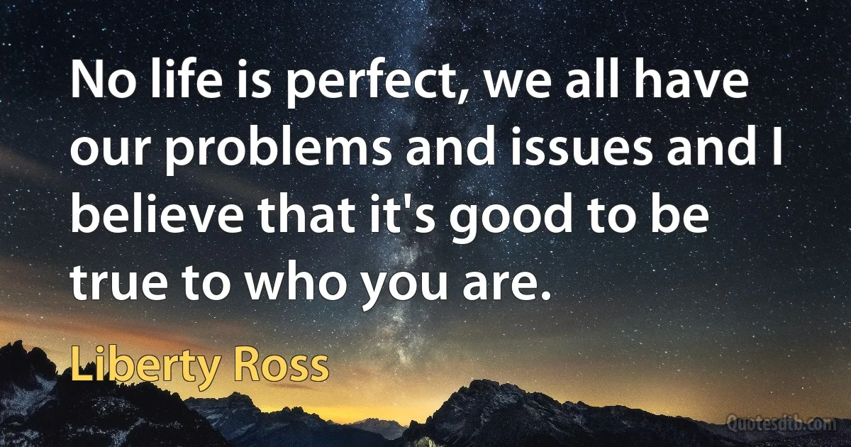 No life is perfect, we all have our problems and issues and I believe that it's good to be true to who you are. (Liberty Ross)