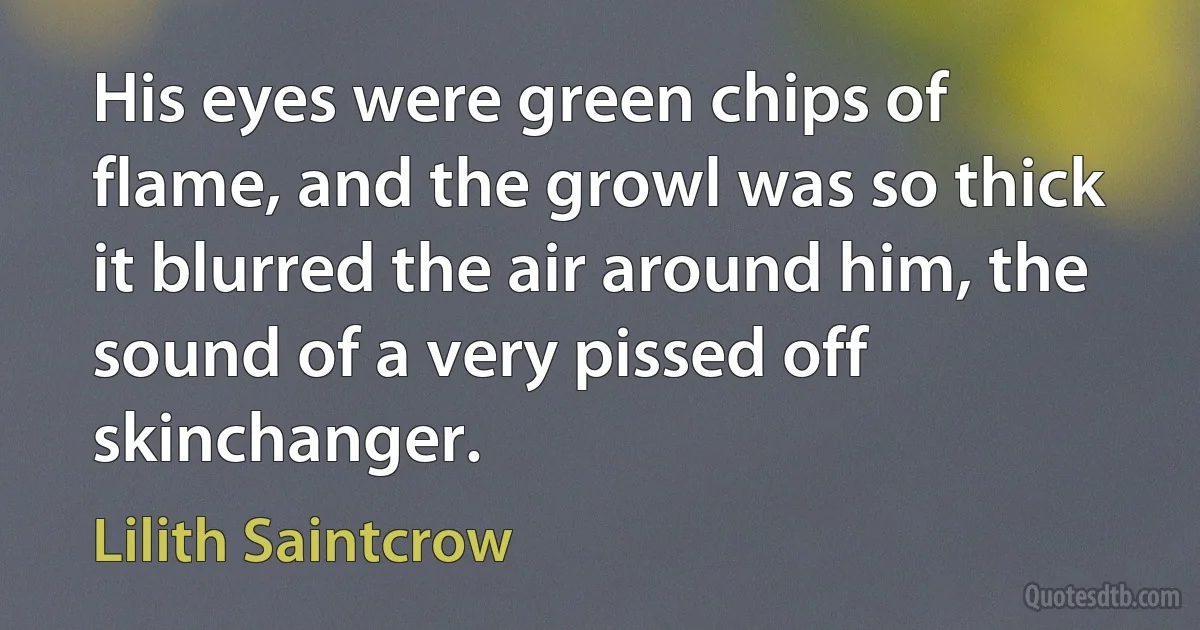 His eyes were green chips of flame, and the growl was so thick it blurred the air around him, the sound of a very pissed off skinchanger. (Lilith Saintcrow)