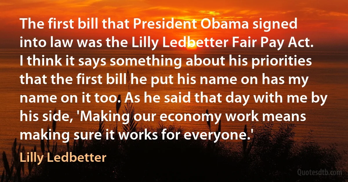 The first bill that President Obama signed into law was the Lilly Ledbetter Fair Pay Act. I think it says something about his priorities that the first bill he put his name on has my name on it too. As he said that day with me by his side, 'Making our economy work means making sure it works for everyone.' (Lilly Ledbetter)