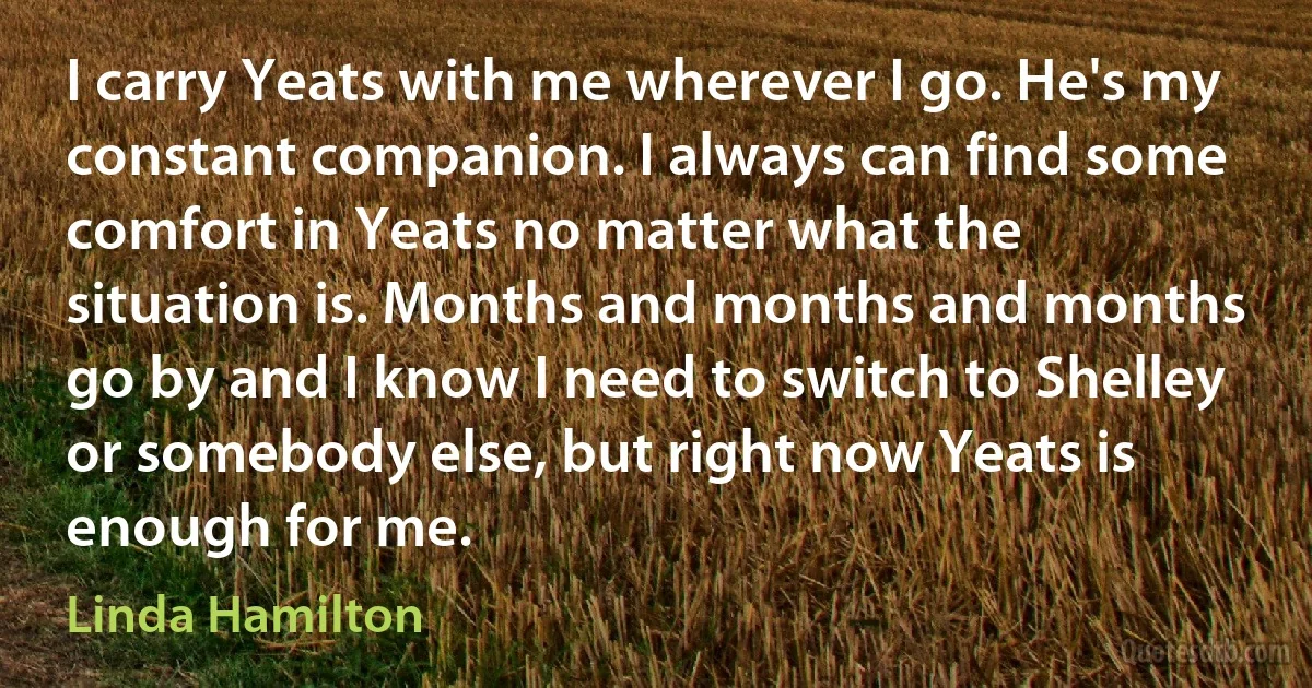 I carry Yeats with me wherever I go. He's my constant companion. I always can find some comfort in Yeats no matter what the situation is. Months and months and months go by and I know I need to switch to Shelley or somebody else, but right now Yeats is enough for me. (Linda Hamilton)