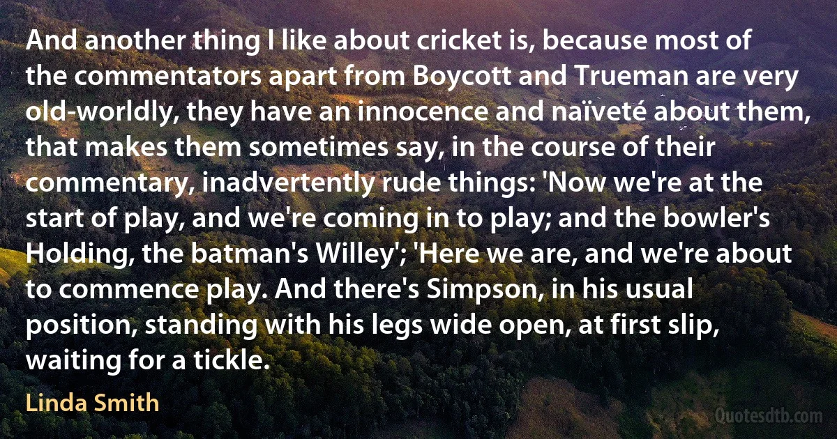 And another thing I like about cricket is, because most of the commentators apart from Boycott and Trueman are very old-worldly, they have an innocence and naïveté about them, that makes them sometimes say, in the course of their commentary, inadvertently rude things: 'Now we're at the start of play, and we're coming in to play; and the bowler's Holding, the batman's Willey'; 'Here we are, and we're about to commence play. And there's Simpson, in his usual position, standing with his legs wide open, at first slip, waiting for a tickle. (Linda Smith)