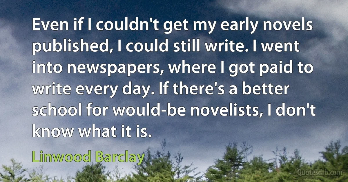 Even if I couldn't get my early novels published, I could still write. I went into newspapers, where I got paid to write every day. If there's a better school for would-be novelists, I don't know what it is. (Linwood Barclay)