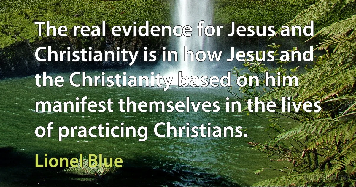 The real evidence for Jesus and Christianity is in how Jesus and the Christianity based on him manifest themselves in the lives of practicing Christians. (Lionel Blue)