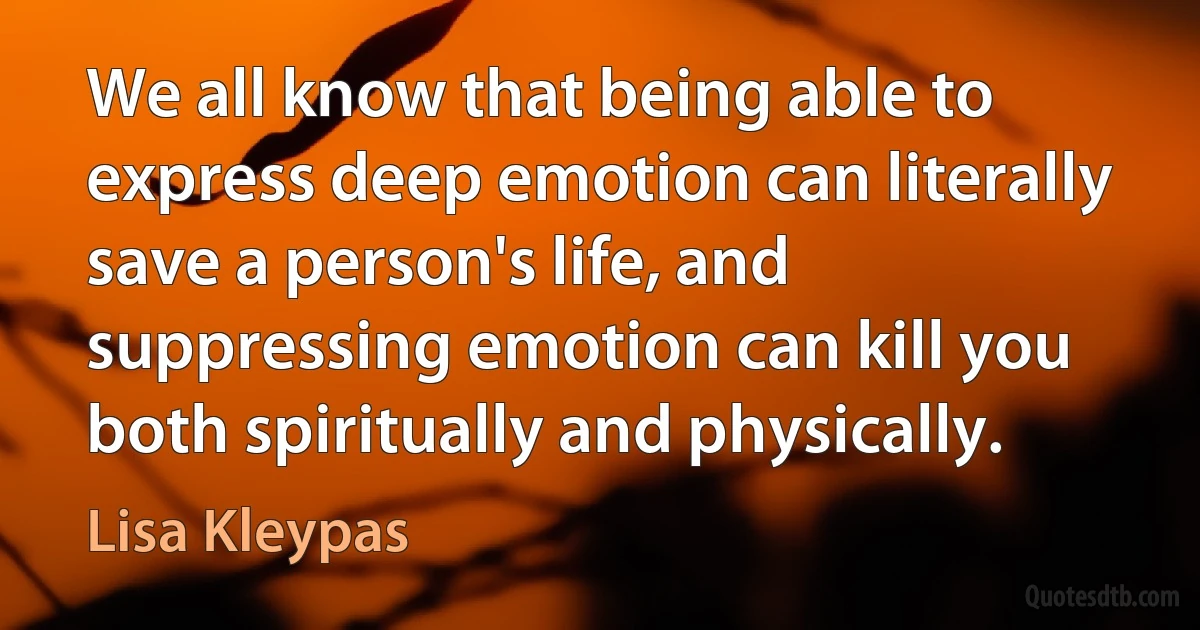 We all know that being able to express deep emotion can literally save a person's life, and suppressing emotion can kill you both spiritually and physically. (Lisa Kleypas)