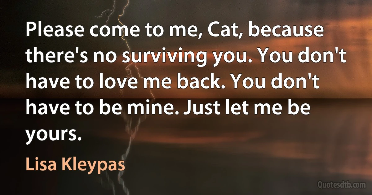 Please come to me, Cat, because there's no surviving you. You don't have to love me back. You don't have to be mine. Just let me be yours. (Lisa Kleypas)