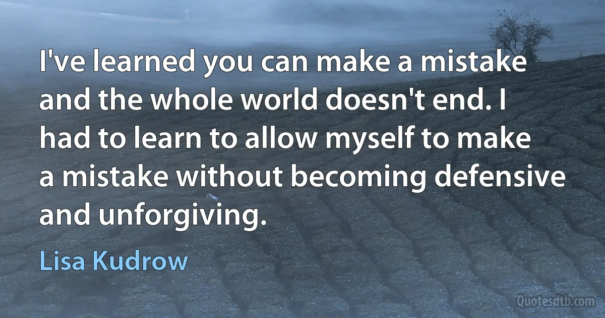 I've learned you can make a mistake and the whole world doesn't end. I had to learn to allow myself to make a mistake without becoming defensive and unforgiving. (Lisa Kudrow)