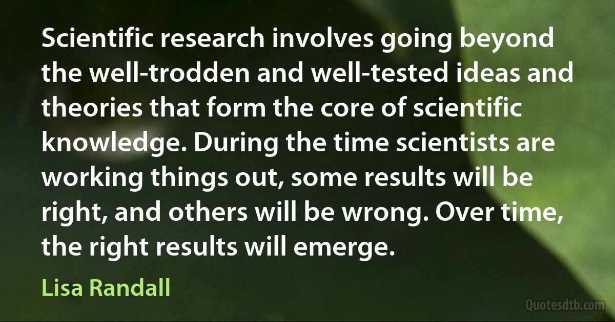 Scientific research involves going beyond the well-trodden and well-tested ideas and theories that form the core of scientific knowledge. During the time scientists are working things out, some results will be right, and others will be wrong. Over time, the right results will emerge. (Lisa Randall)