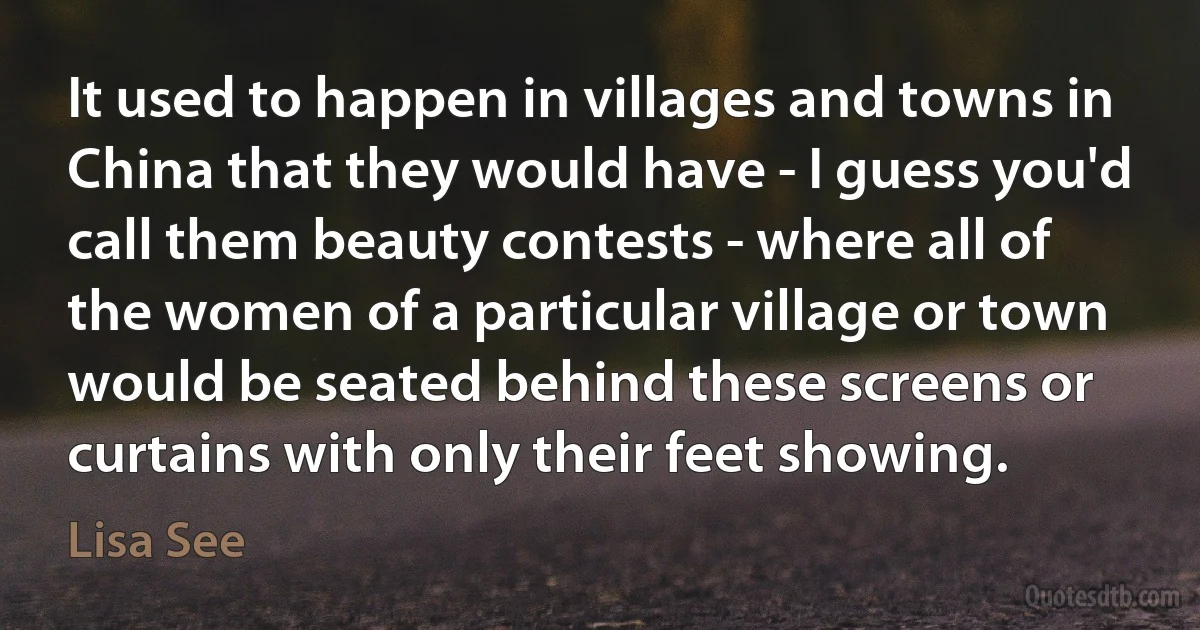 It used to happen in villages and towns in China that they would have - I guess you'd call them beauty contests - where all of the women of a particular village or town would be seated behind these screens or curtains with only their feet showing. (Lisa See)