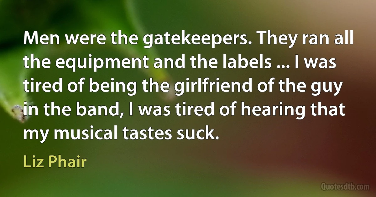 Men were the gatekeepers. They ran all the equipment and the labels ... I was tired of being the girlfriend of the guy in the band, I was tired of hearing that my musical tastes suck. (Liz Phair)