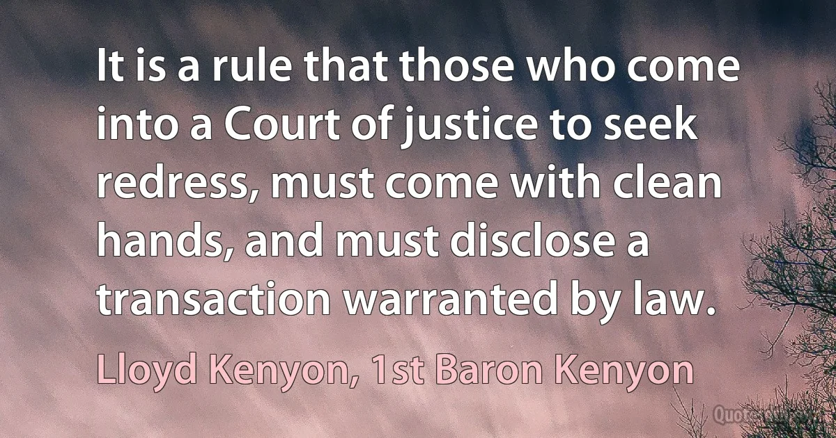 It is a rule that those who come into a Court of justice to seek redress, must come with clean hands, and must disclose a transaction warranted by law. (Lloyd Kenyon, 1st Baron Kenyon)