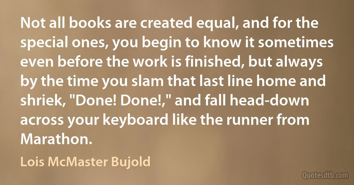 Not all books are created equal, and for the special ones, you begin to know it sometimes even before the work is finished, but always by the time you slam that last line home and shriek, "Done! Done!," and fall head-down across your keyboard like the runner from Marathon. (Lois McMaster Bujold)