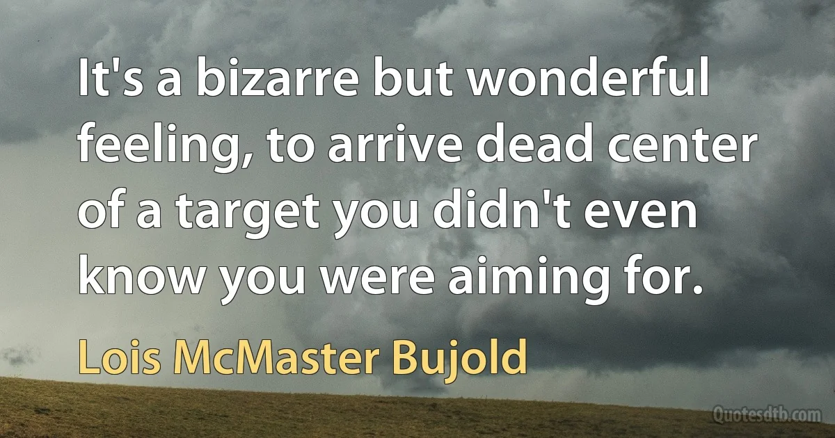 It's a bizarre but wonderful feeling, to arrive dead center of a target you didn't even know you were aiming for. (Lois McMaster Bujold)