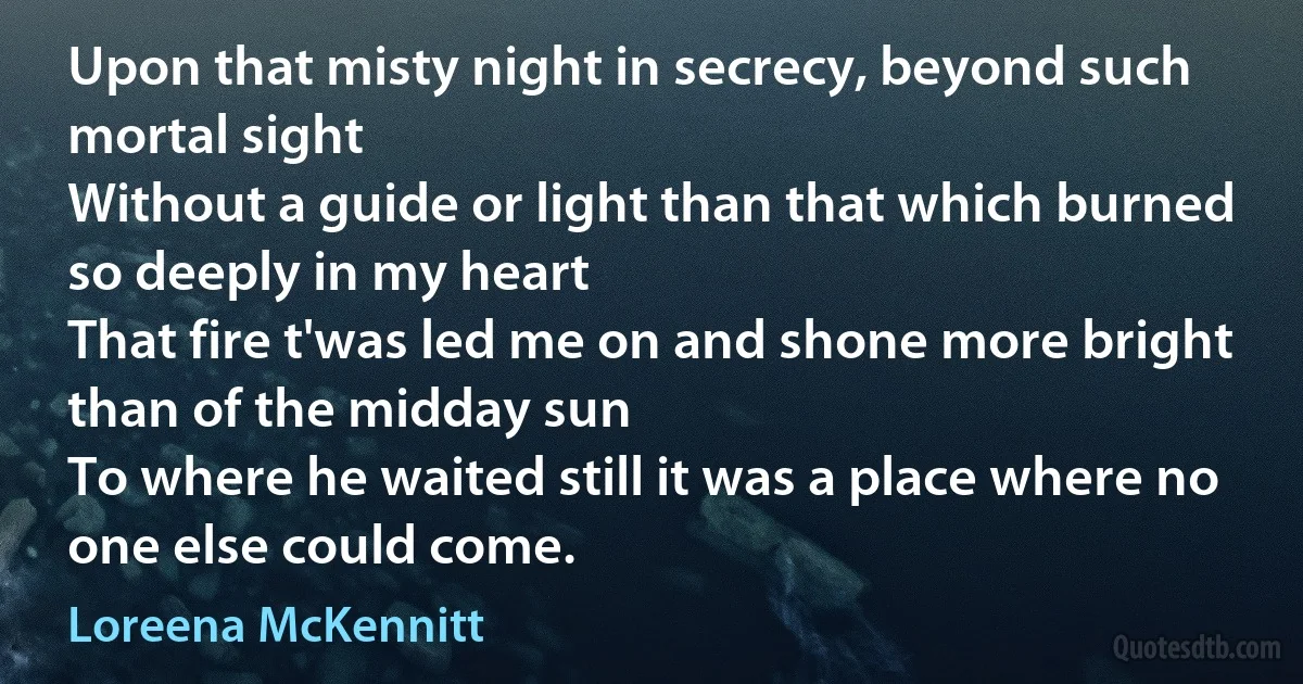 Upon that misty night in secrecy, beyond such mortal sight
Without a guide or light than that which burned so deeply in my heart
That fire t'was led me on and shone more bright than of the midday sun
To where he waited still it was a place where no one else could come. (Loreena McKennitt)