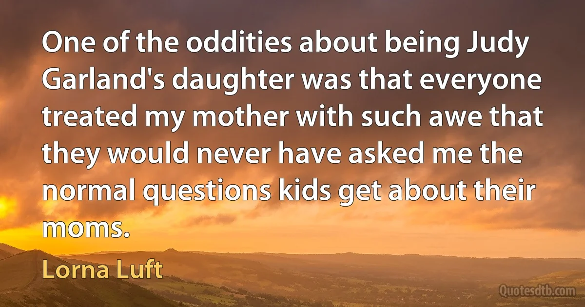 One of the oddities about being Judy Garland's daughter was that everyone treated my mother with such awe that they would never have asked me the normal questions kids get about their moms. (Lorna Luft)