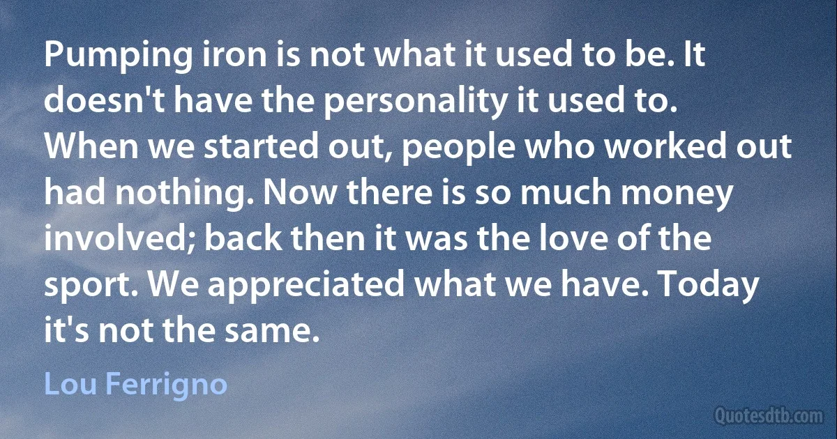 Pumping iron is not what it used to be. It doesn't have the personality it used to. When we started out, people who worked out had nothing. Now there is so much money involved; back then it was the love of the sport. We appreciated what we have. Today it's not the same. (Lou Ferrigno)