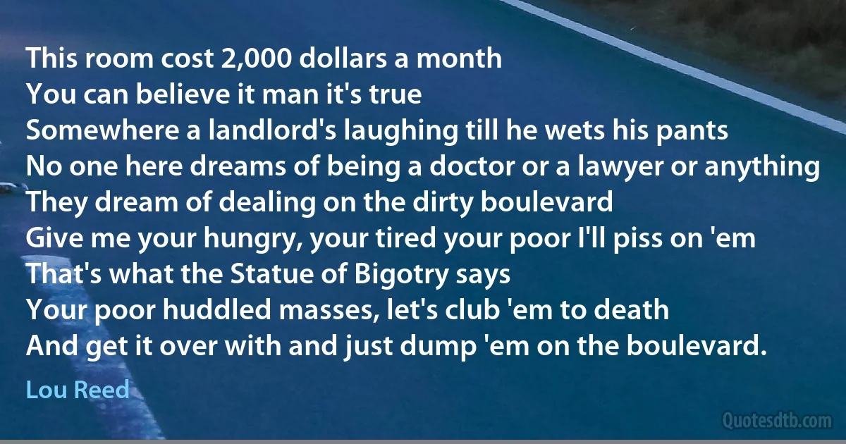 This room cost 2,000 dollars a month
You can believe it man it's true
Somewhere a landlord's laughing till he wets his pants
No one here dreams of being a doctor or a lawyer or anything
They dream of dealing on the dirty boulevard
Give me your hungry, your tired your poor I'll piss on 'em
That's what the Statue of Bigotry says
Your poor huddled masses, let's club 'em to death
And get it over with and just dump 'em on the boulevard. (Lou Reed)