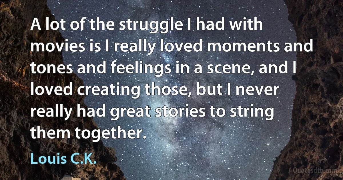 A lot of the struggle I had with movies is I really loved moments and tones and feelings in a scene, and I loved creating those, but I never really had great stories to string them together. (Louis C.K.)