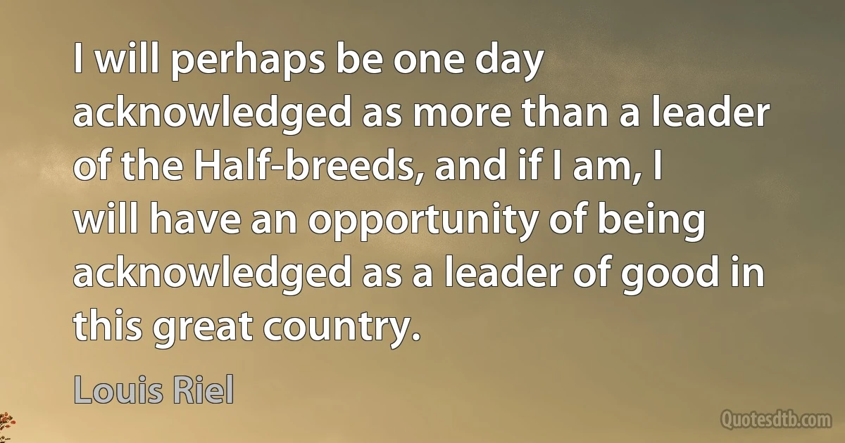 I will perhaps be one day acknowledged as more than a leader of the Half-breeds, and if I am, I will have an opportunity of being acknowledged as a leader of good in this great country. (Louis Riel)