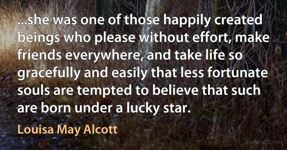 ...she was one of those happily created beings who please without effort, make friends everywhere, and take life so gracefully and easily that less fortunate souls are tempted to believe that such are born under a lucky star. (Louisa May Alcott)