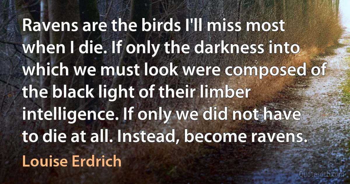 Ravens are the birds I'll miss most when I die. If only the darkness into which we must look were composed of the black light of their limber intelligence. If only we did not have to die at all. Instead, become ravens. (Louise Erdrich)