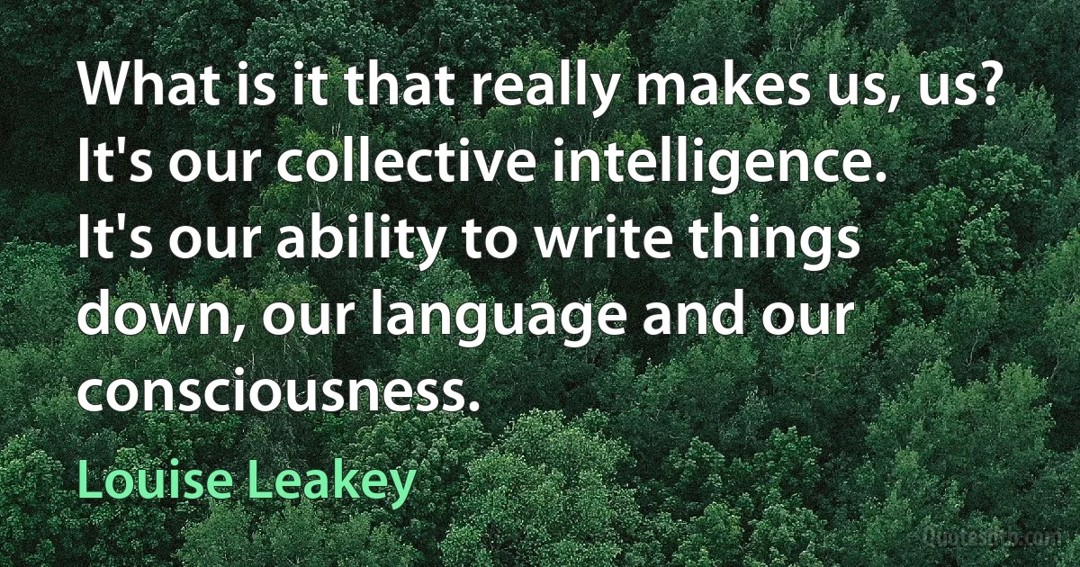 What is it that really makes us, us? It's our collective intelligence. It's our ability to write things down, our language and our consciousness. (Louise Leakey)