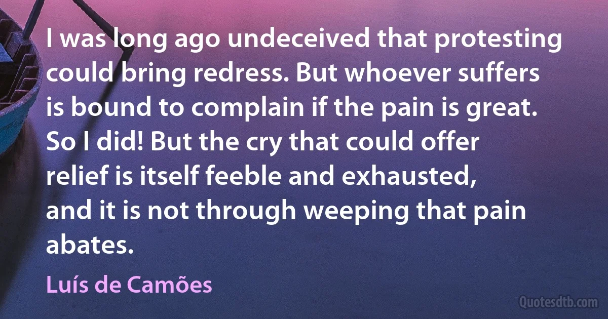 I was long ago undeceived that protesting
could bring redress. But whoever suffers
is bound to complain if the pain is great.
So I did! But the cry that could offer
relief is itself feeble and exhausted,
and it is not through weeping that pain abates. (Luís de Camões)