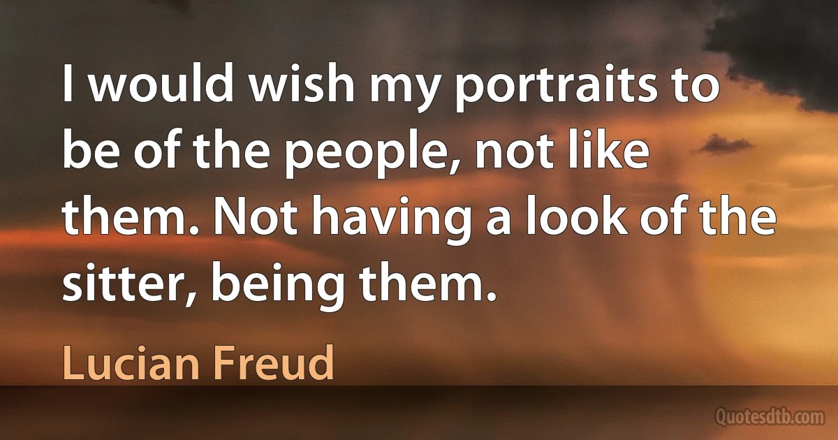 I would wish my portraits to be of the people, not like them. Not having a look of the sitter, being them. (Lucian Freud)