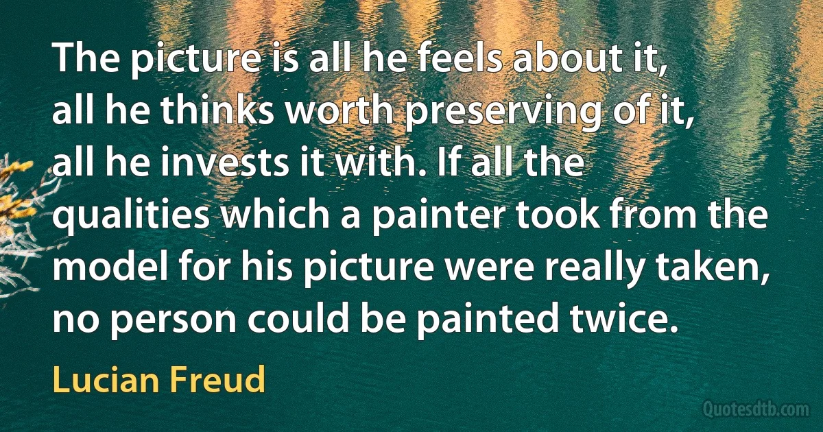 The picture is all he feels about it, all he thinks worth preserving of it, all he invests it with. If all the qualities which a painter took from the model for his picture were really taken, no person could be painted twice. (Lucian Freud)