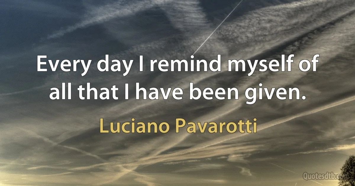 Every day I remind myself of all that I have been given. (Luciano Pavarotti)