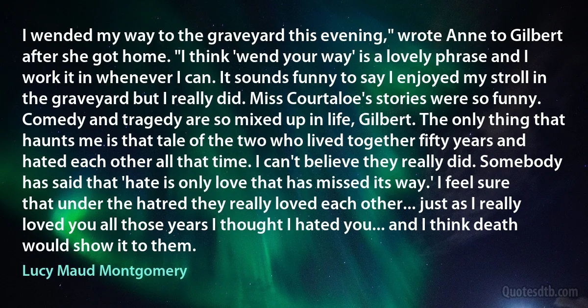 I wended my way to the graveyard this evening," wrote Anne to Gilbert after she got home. "I think 'wend your way' is a lovely phrase and I work it in whenever I can. It sounds funny to say I enjoyed my stroll in the graveyard but I really did. Miss Courtaloe's stories were so funny. Comedy and tragedy are so mixed up in life, Gilbert. The only thing that haunts me is that tale of the two who lived together fifty years and hated each other all that time. I can't believe they really did. Somebody has said that 'hate is only love that has missed its way.' I feel sure that under the hatred they really loved each other... just as I really loved you all those years I thought I hated you... and I think death would show it to them. (Lucy Maud Montgomery)