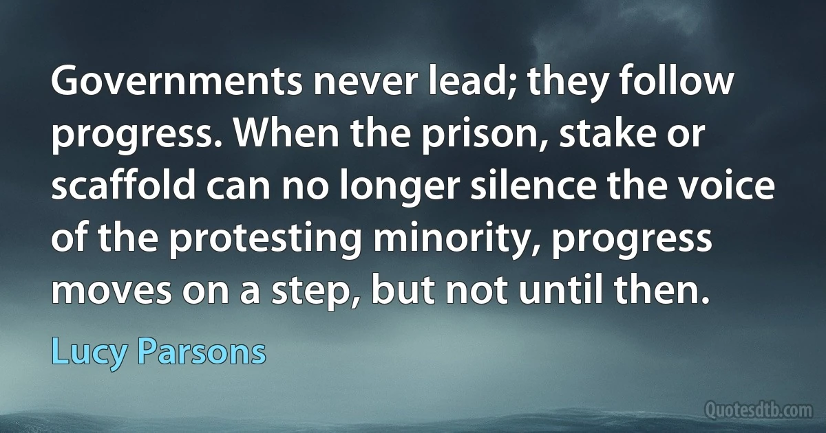 Governments never lead; they follow progress. When the prison, stake or scaffold can no longer silence the voice of the protesting minority, progress moves on a step, but not until then. (Lucy Parsons)