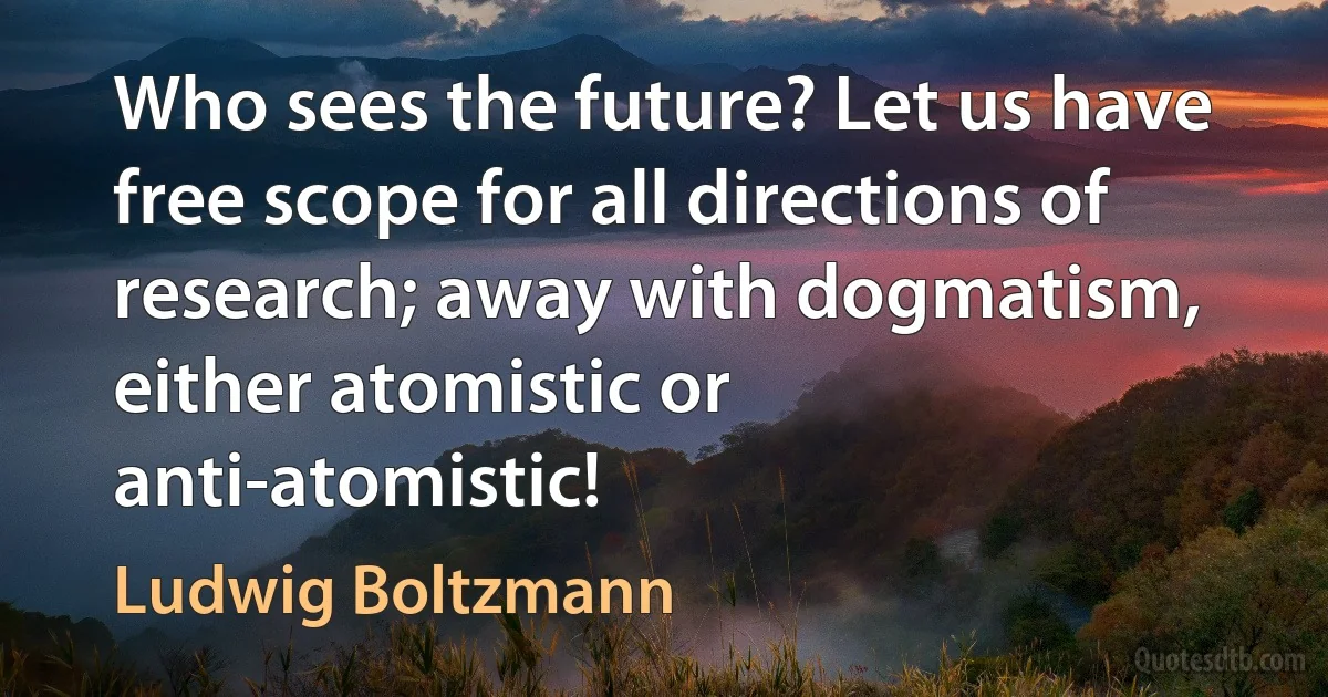 Who sees the future? Let us have free scope for all directions of research; away with dogmatism, either atomistic or anti-atomistic! (Ludwig Boltzmann)