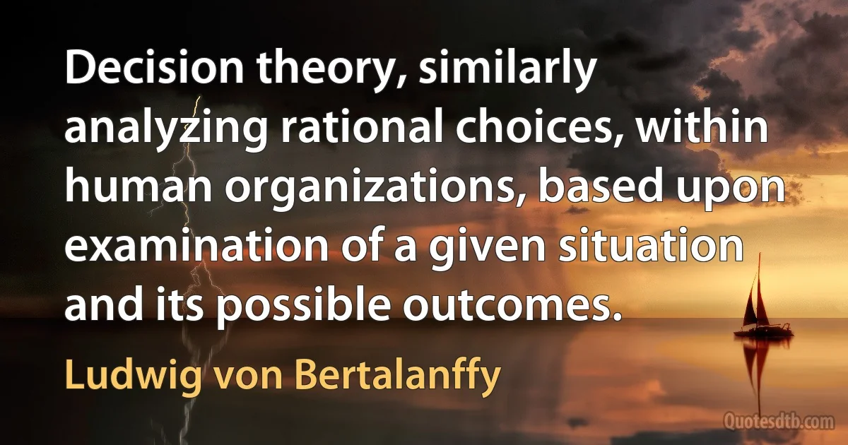 Decision theory, similarly analyzing rational choices, within human organizations, based upon examination of a given situation and its possible outcomes. (Ludwig von Bertalanffy)