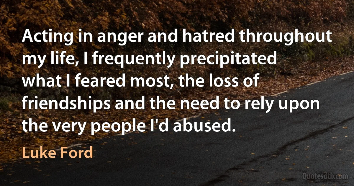 Acting in anger and hatred throughout my life, I frequently precipitated what I feared most, the loss of friendships and the need to rely upon the very people I'd abused. (Luke Ford)