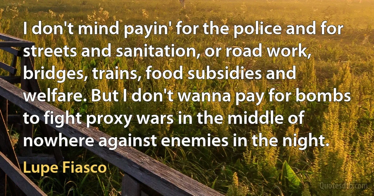 I don't mind payin' for the police and for streets and sanitation, or road work, bridges, trains, food subsidies and welfare. But I don't wanna pay for bombs to fight proxy wars in the middle of nowhere against enemies in the night. (Lupe Fiasco)