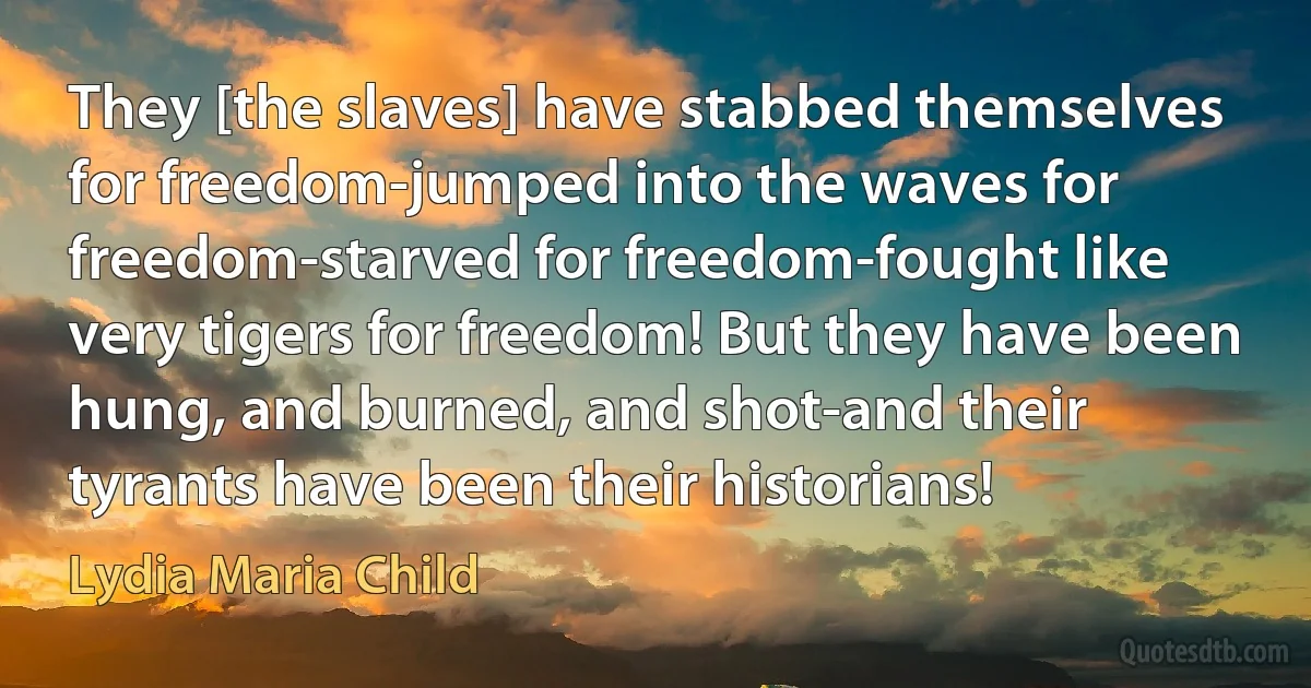 They [the slaves] have stabbed themselves for freedom-jumped into the waves for freedom-starved for freedom-fought like very tigers for freedom! But they have been hung, and burned, and shot-and their tyrants have been their historians! (Lydia Maria Child)