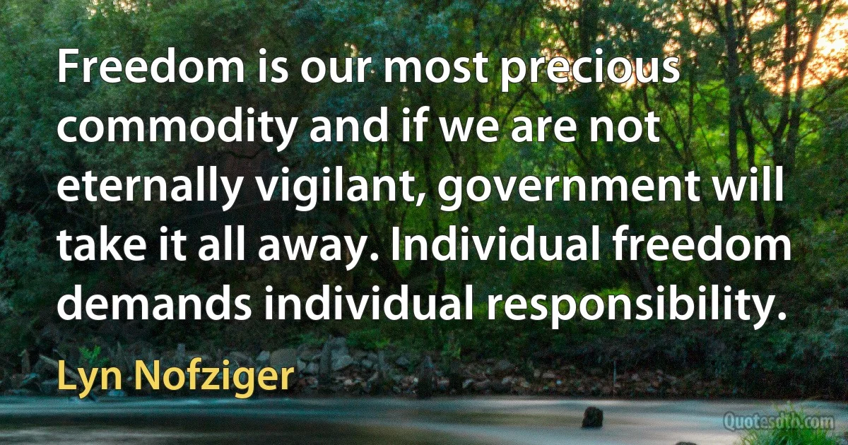 Freedom is our most precious commodity and if we are not eternally vigilant, government will take it all away. Individual freedom demands individual responsibility. (Lyn Nofziger)